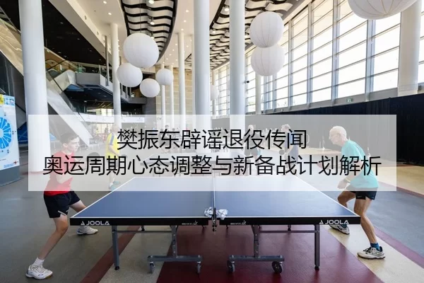 樊振东辟谣退役传闻 奥运周期心态调整与新备战计划解析